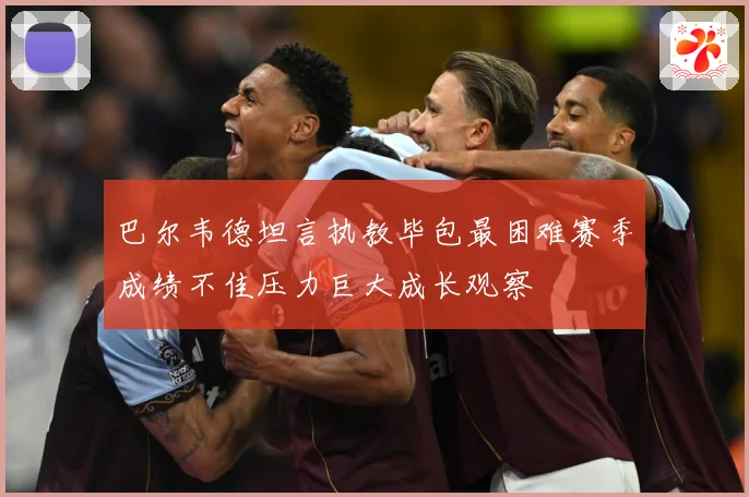 巴尔韦德坦言执教毕包最困难赛季成绩不佳压力巨大成长观察