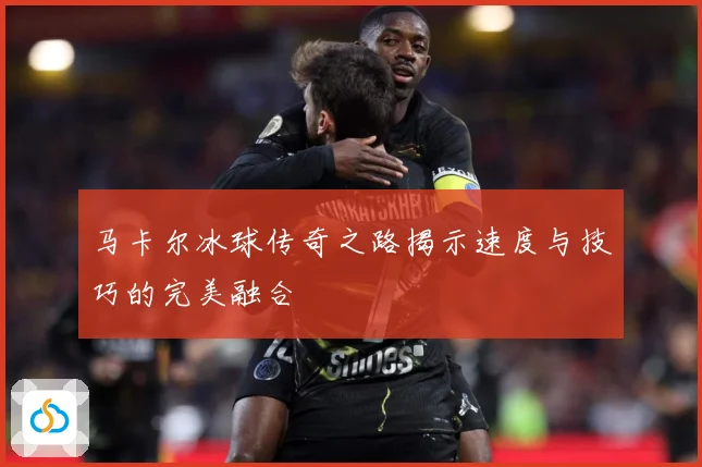 马卡尔冰球传奇之路揭示速度与技巧的完美融合