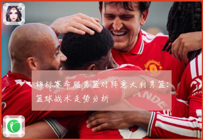 锦标赛希腊男篮对阵意大利男篮：篮球战术走势分析
