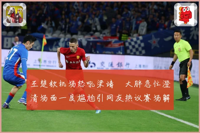 王楚钦机场怒吼梁靖崑大胖急忙澄清场面一度尴尬引网友热议赛场解读