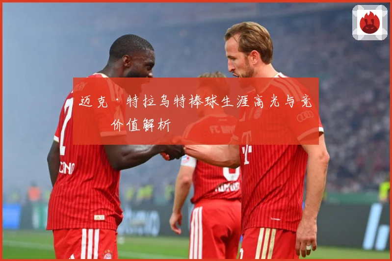 迈克·特拉乌特棒球生涯高光与竞技价值解析