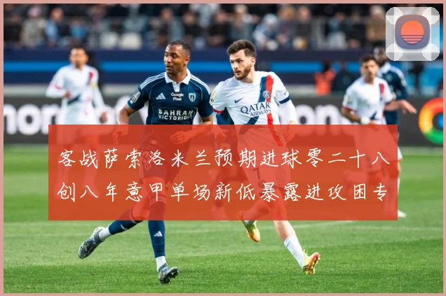 客战萨索洛米兰预期进球零二十八创八年意甲单场新低暴露进攻困专题观察